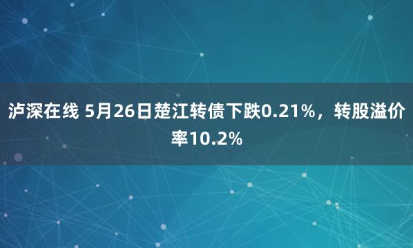 泸深在线 5月26日楚江转债下跌0.21%，转股溢价率10.2%