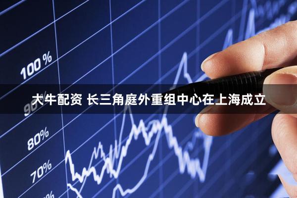 大牛配资 长三角庭外重组中心在上海成立
