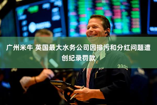 广州米牛 英国最大水务公司因排污和分红问题遭创纪录罚款