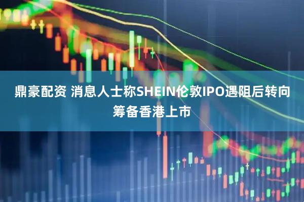 鼎豪配资 消息人士称SHEIN伦敦IPO遇阻后转向筹备香港上市