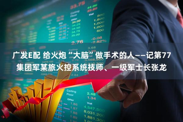 广发E配 给火炮“大脑”做手术的人——记第77集团军某旅火控系统技师、一级军士长张龙