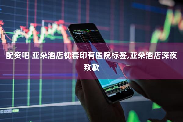 配资吧 亚朵酒店枕套印有医院标签,亚朵酒店深夜致歉