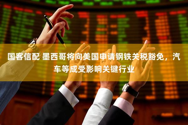 国客信配 墨西哥将向美国申请钢铁关税豁免，汽车等成受影响关键行业