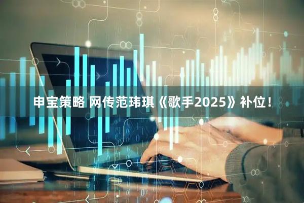 申宝策略 网传范玮琪《歌手2025》补位！