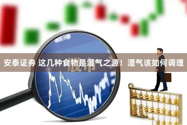 安泰证券 这几种食物是湿气之源！湿气该如何调理