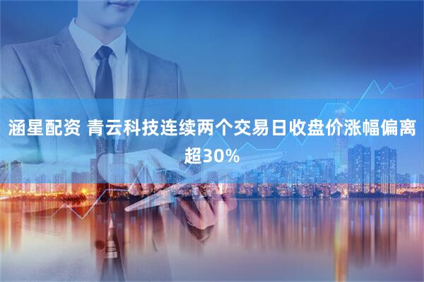 涵星配资 青云科技连续两个交易日收盘价涨幅偏离超30%