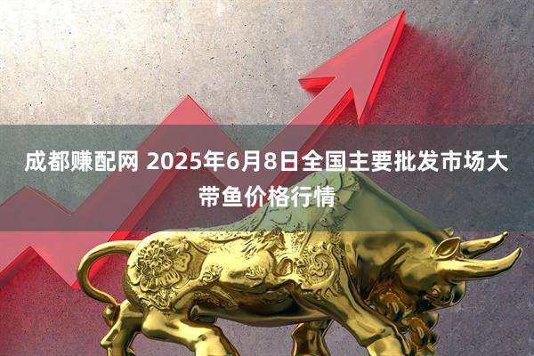 成都赚配网 2025年6月8日全国主要批发市场大带鱼价格行情