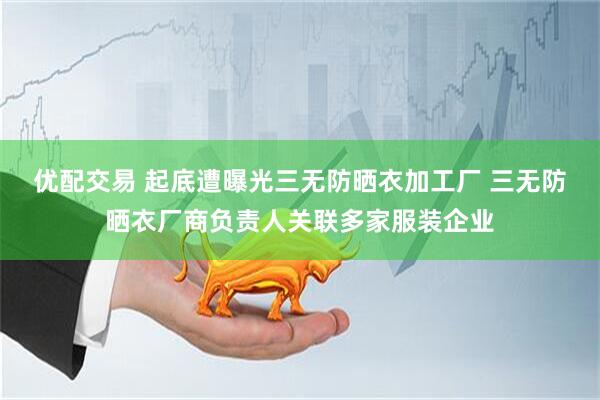 优配交易 起底遭曝光三无防晒衣加工厂 三无防晒衣厂商负责人关联多家服装企业