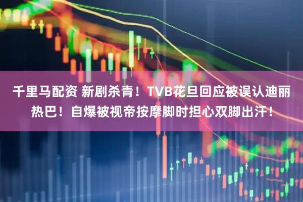 千里马配资 新剧杀青！TVB花旦回应被误认迪丽热巴！自爆被视帝按摩脚时担心双脚出汗！