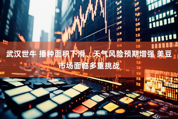 武汉世牛 播种面积下滑、天气风险预期增强 美豆市场面临多重挑战
