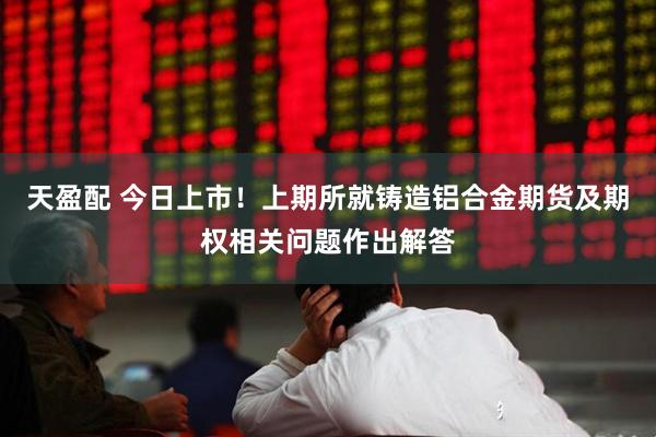 天盈配 今日上市！上期所就铸造铝合金期货及期权相关问题作出解答
