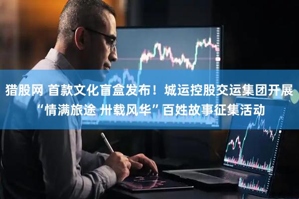 猎股网 首款文化盲盒发布！城运控股交运集团开展“情满旅途 卅载风华”百姓故事征集活动