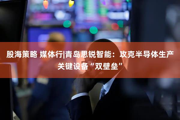股海策略 媒体行|青岛思锐智能：攻克半导体生产关键设备“双壁垒”