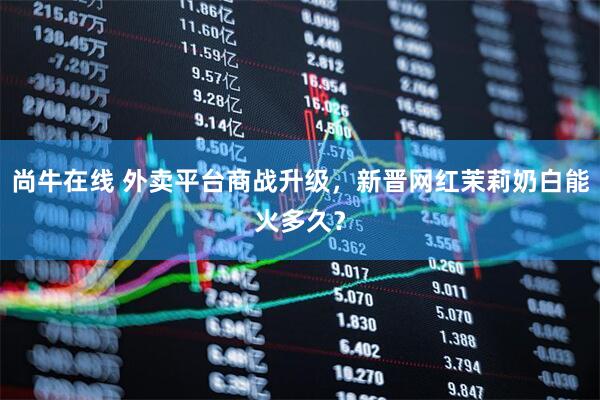尚牛在线 外卖平台商战升级，新晋网红茉莉奶白能火多久？