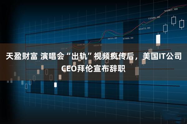 天盈财富 演唱会“出轨”视频疯传后，美国IT公司CEO拜伦宣布辞职