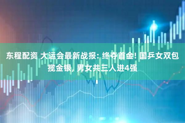东程配资 大运会最新战报: 终夺首金! 国乒女双包揽金银, 男女共三人进4强