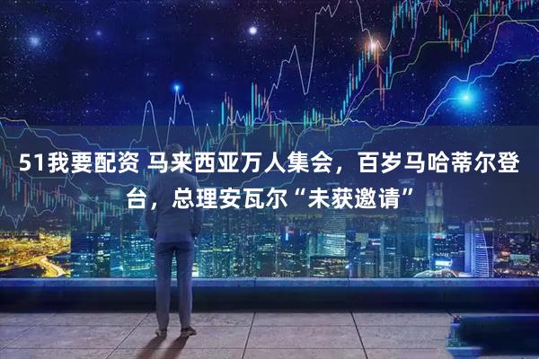 51我要配资 马来西亚万人集会，百岁马哈蒂尔登台，总理安瓦尔“未获邀请”