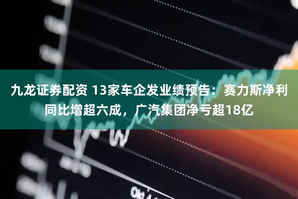 九龙证券配资 13家车企发业绩预告：赛力斯净利同比增超六成，广汽集团净亏超18亿