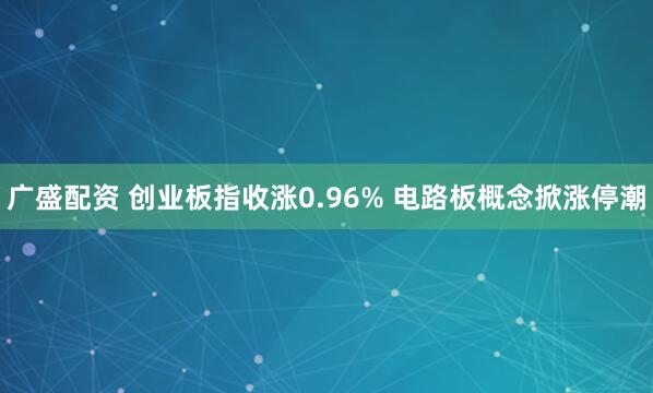 广盛配资 创业板指收涨0.96% 电路板概念掀涨停潮