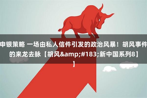 申银策略 一场由私人信件引发的政治风暴！胡风事件的来龙去脉【胡风&#183;新中国系列8】