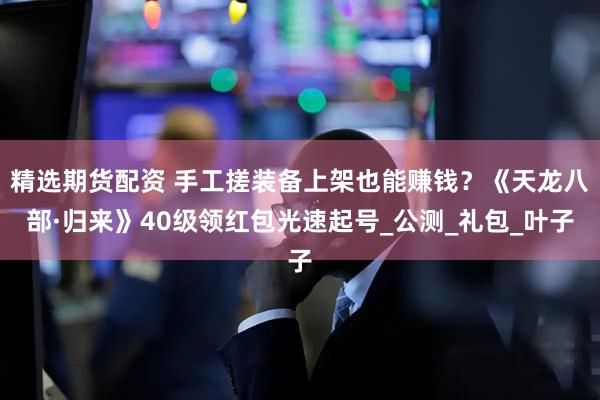 精选期货配资 手工搓装备上架也能赚钱？《天龙八部·归来》40级领红包光速起号_公测_礼包_叶子