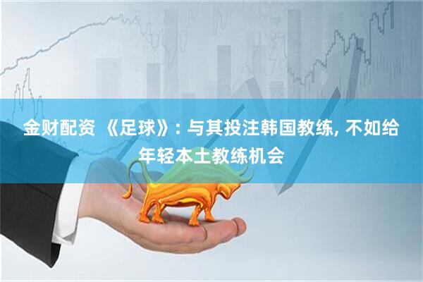 金财配资 《足球》: 与其投注韩国教练, 不如给年轻本土教练机会
