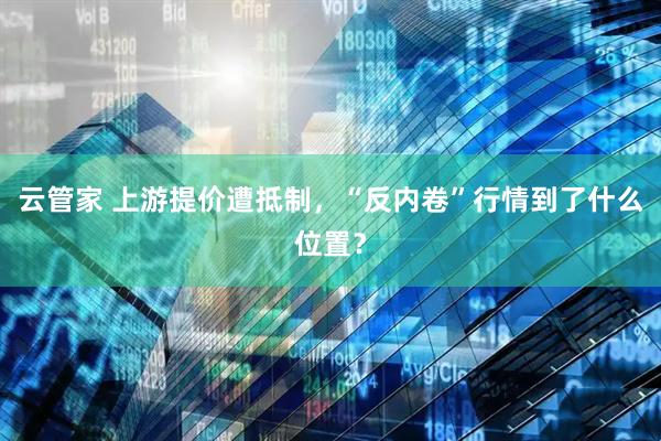 云管家 上游提价遭抵制，“反内卷”行情到了什么位置？