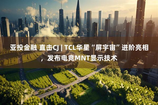 亚投金融 直击CJ | TCL华星“屏宇宙”进阶亮相，发布电竞MNT显示技术