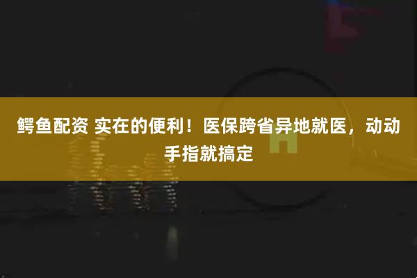 鳄鱼配资 实在的便利！医保跨省异地就医，动动手指就搞定