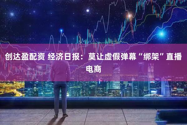 创达盈配资 经济日报：莫让虚假弹幕“绑架”直播电商