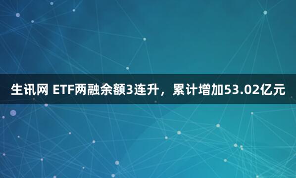 生讯网 ETF两融余额3连升，累计增加53.02亿元