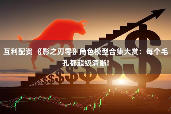 互利配资 《影之刃零》角色模型合集大赏：每个毛孔都超级清晰!