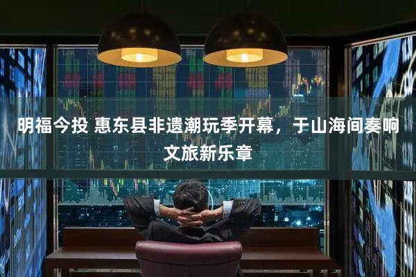 明福今投 惠东县非遗潮玩季开幕，于山海间奏响文旅新乐章