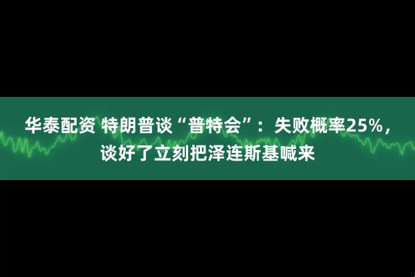 华泰配资 特朗普谈“普特会”：失败概率25%，谈好了立刻把泽连斯基喊来