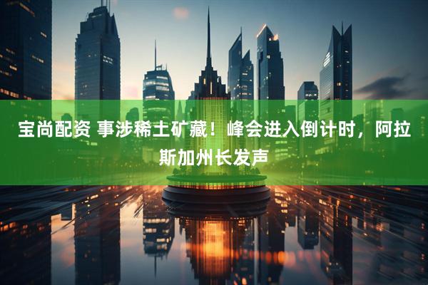 宝尚配资 事涉稀土矿藏！峰会进入倒计时，阿拉斯加州长发声