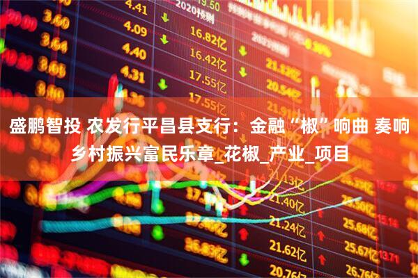 盛鹏智投 农发行平昌县支行：金融“椒”响曲 奏响乡村振兴富民乐章_花椒_产业_项目