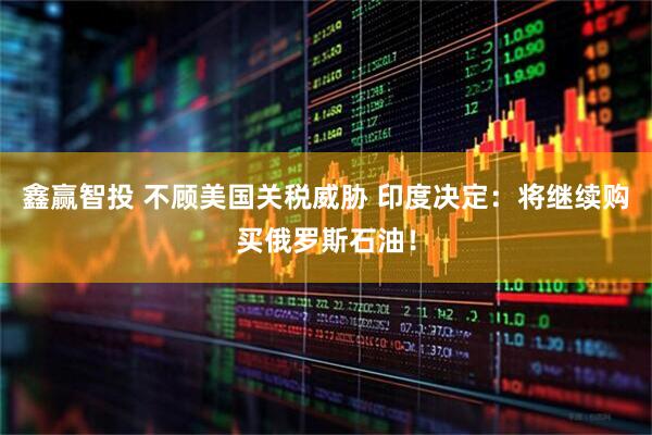 鑫赢智投 不顾美国关税威胁 印度决定：将继续购买俄罗斯石油！