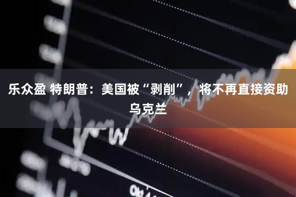 乐众盈 特朗普：美国被“剥削”，将不再直接资助乌克兰