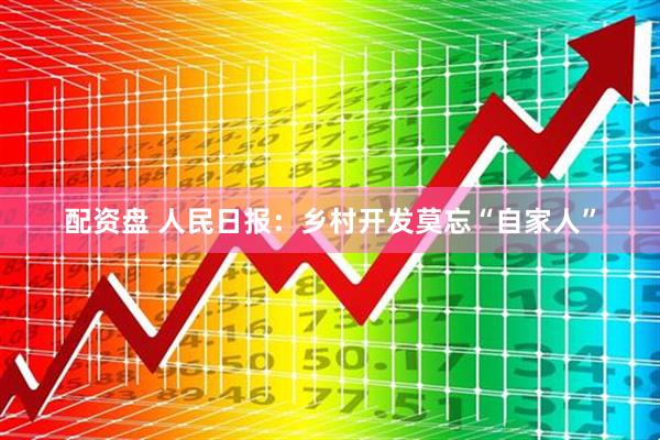 配资盘 人民日报：乡村开发莫忘“自家人”