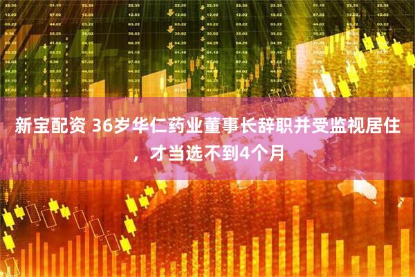 新宝配资 36岁华仁药业董事长辞职并受监视居住，才当选不到4个月