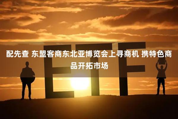 配先查 东盟客商东北亚博览会上寻商机 携特色商品开拓市场