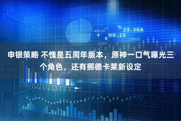申银策略 不愧是五周年版本，原神一口气曝光三个角色，还有挪德卡莱新设定