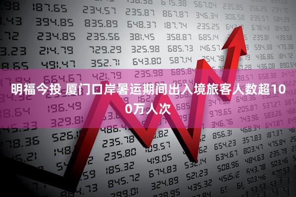 明福今投 厦门口岸暑运期间出入境旅客人数超100万人次
