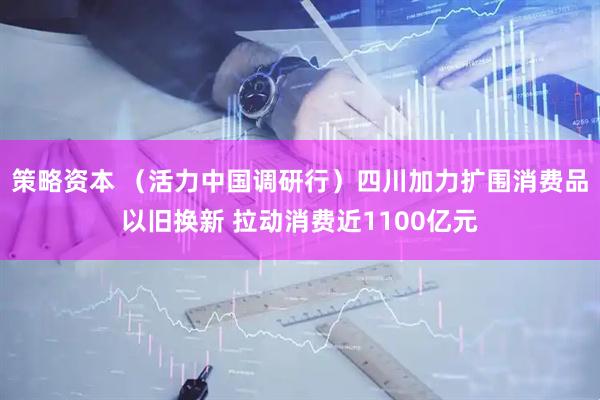 策略资本 （活力中国调研行）四川加力扩围消费品以旧换新 拉动消费近1100亿元