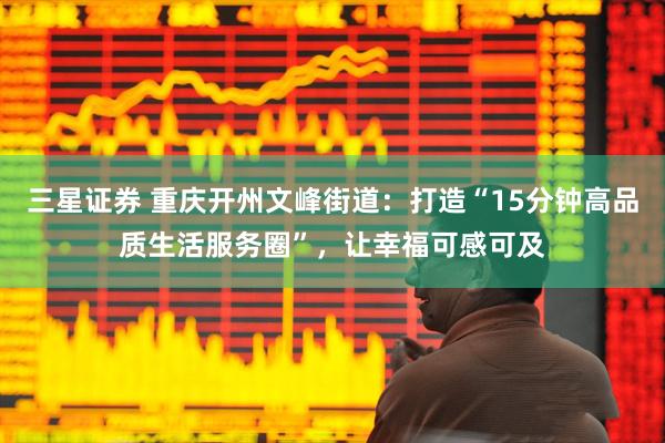三星证券 重庆开州文峰街道：打造“15分钟高品质生活服务圈”，让幸福可感可及