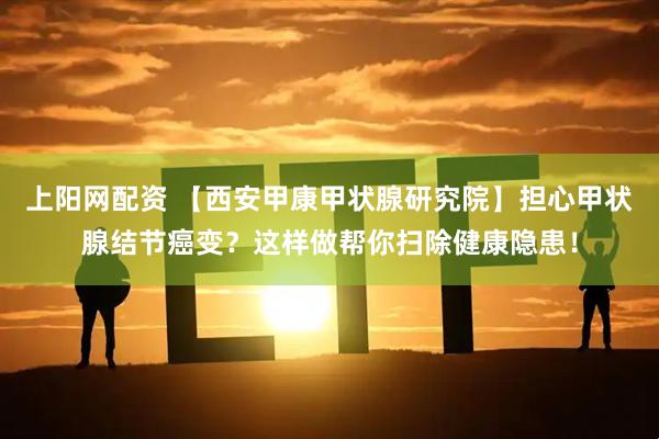 上阳网配资 【西安甲康甲状腺研究院】担心甲状腺结节癌变？这样做帮你扫除健康隐患！