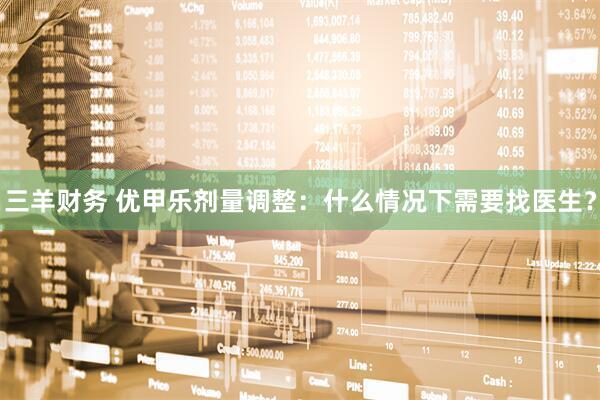 三羊财务 优甲乐剂量调整：什么情况下需要找医生？