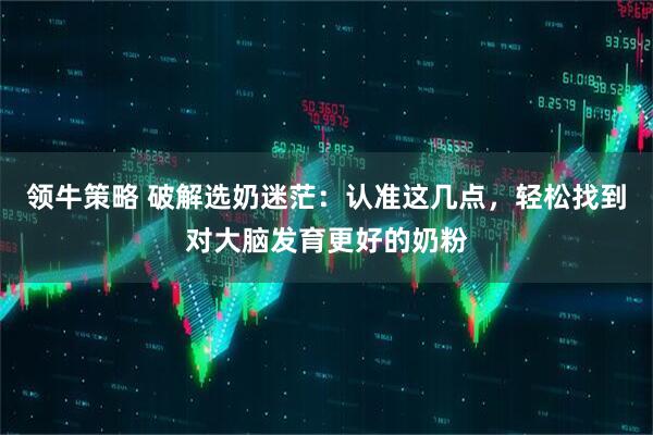 领牛策略 破解选奶迷茫：认准这几点，轻松找到对大脑发育更好的奶粉