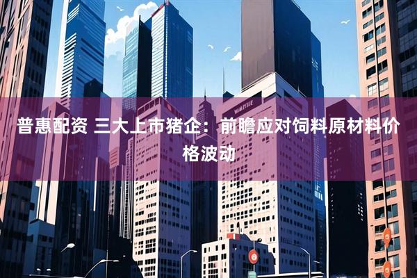 普惠配资 三大上市猪企：前瞻应对饲料原材料价格波动