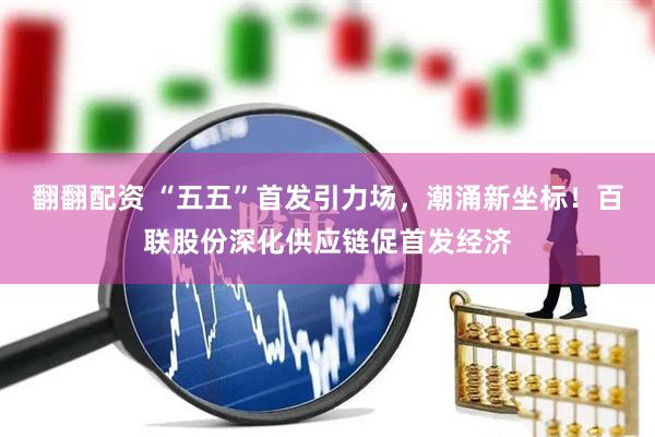 翻翻配资 “五五”首发引力场，潮涌新坐标！百联股份深化供应链促首发经济